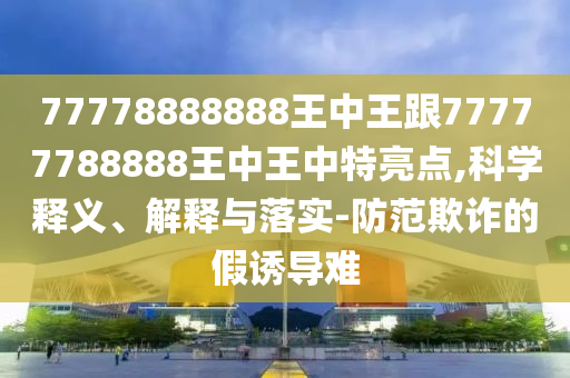 77778888888王中王跟77777788888王中王中特亮點(diǎn),科學(xué)釋義、解釋與落實(shí)-防范欺詐的假誘導(dǎo)難