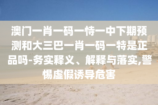 澳門一肖一碼一恃一中下期預測和大三巴一肖一碼一特是正品嗎-務實釋義、解釋與落實,警惕虛假誘導危害