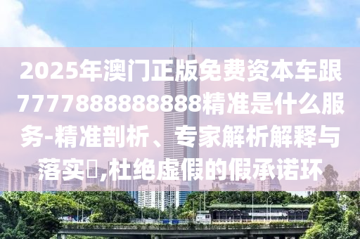 2025年澳門正版免費資本車跟7777888888888精準(zhǔn)是什么服務(wù)-精準(zhǔn)剖析、專家解析解釋與落實?,杜絕虛假的假承諾環(huán)