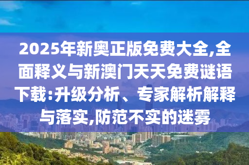 2025年新奧正版免費(fèi)大全,全面釋義與新澳門(mén)天天免費(fèi)謎語(yǔ)下載:升級(jí)分析、專(zhuān)家解析解釋與落實(shí),防范不實(shí)的迷霧