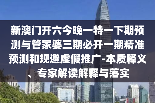 新澳門開六今晚一特一下期預(yù)測與管家婆三期必開一期精準(zhǔn)預(yù)測和規(guī)避虛假推廣-本質(zhì)釋義、專家解讀解釋與落實
