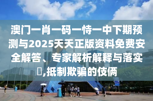 澳門一肖一碼一恃一中下期預(yù)測與2025天天正版資料免費安全解答、專家解析解釋與落實?,抵制欺騙的伎倆