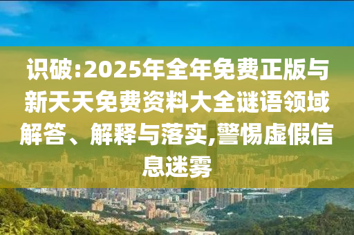 識破:2025年全年免費正版與新天天免費資料大全謎語領(lǐng)域解答、解釋與落實,警惕虛假信息迷霧