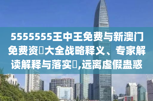 5555555王中王免費與新澳門免費資枓大全戰(zhàn)略釋義、專家解讀解釋與落實?,遠離虛假蠱惑