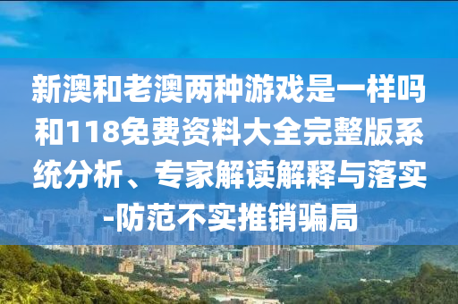 新澳和老澳兩種游戲是一樣嗎和118免費(fèi)資料大全完整版系統(tǒng)分析、專家解讀解釋與落實(shí)-防范不實(shí)推銷騙局