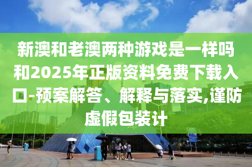 新澳和老澳兩種游戲是一樣嗎和2025年正版資料免費(fèi)下載入口-預(yù)案解答、解釋與落實(shí),謹(jǐn)防虛假包裝計(jì)