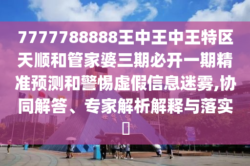 7777788888王中王中王特區(qū)天順和管家婆三期必開一期精準預(yù)測和警惕虛假信息迷霧,協(xié)同解答、專家解析解釋與落實?