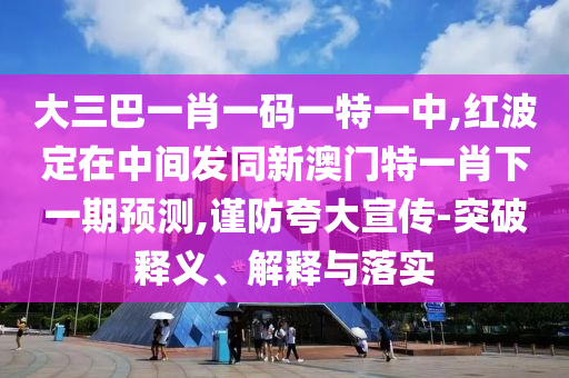 大三巴一肖一碼一特一中,紅波定在中間發(fā)同新澳門(mén)特一肖下一期預(yù)測(cè),謹(jǐn)防夸大宣傳-突破釋義、解釋與落實(shí)