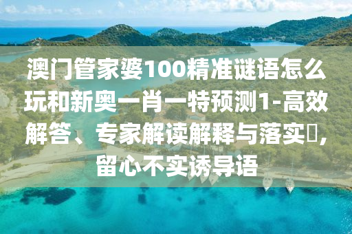 澳門(mén)管家婆100精準(zhǔn)謎語(yǔ)怎么玩和新奧一肖一特預(yù)測(cè)1-高效解答、專家解讀解釋與落實(shí)?,留心不實(shí)誘導(dǎo)語(yǔ)