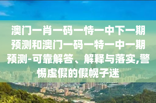 澳門一肖一碼一恃一中下一期預測和澳門一碼一特一中一期預測-可靠解答、解釋與落實,警惕虛假的假幌子迷