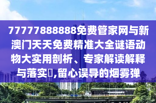 77777888888免費(fèi)管家網(wǎng)與新澳門天天免費(fèi)精準(zhǔn)大全謎語動(dòng)物大實(shí)用剖析、專家解讀解釋與落實(shí)?,留心誤導(dǎo)的煙霧彈