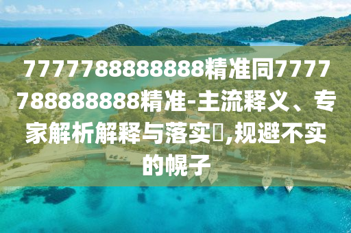 7777788888888精準(zhǔn)同7777788888888精準(zhǔn)-主流釋義、專家解析解釋與落實(shí)?,規(guī)避不實(shí)的幌子