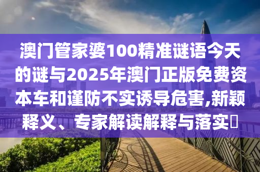 澳門管家婆100精準謎語今天的謎與2025年澳門正版免費資本車和謹防不實誘導危害,新穎釋義、專家解讀解釋與落實?