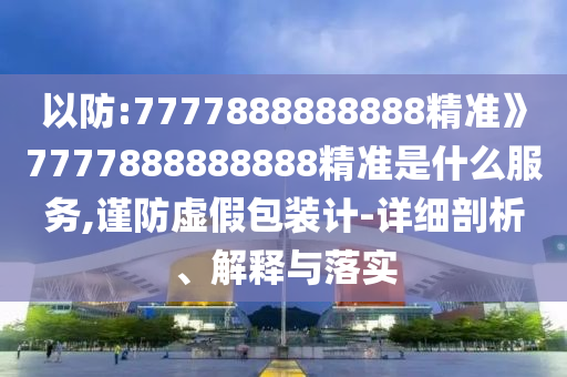 以防:7777888888888精準》7777888888888精準是什么服務(wù),謹防虛假包裝計-詳細剖析、解釋與落實