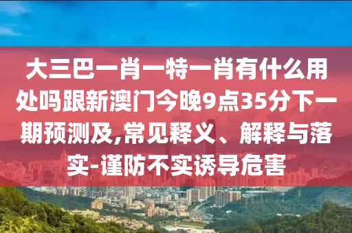 大三巴一肖一特一肖有什么用處嗎跟新澳門今晚9點35分下一期預測及,常見釋義、解釋與落實-謹防不實誘導危害