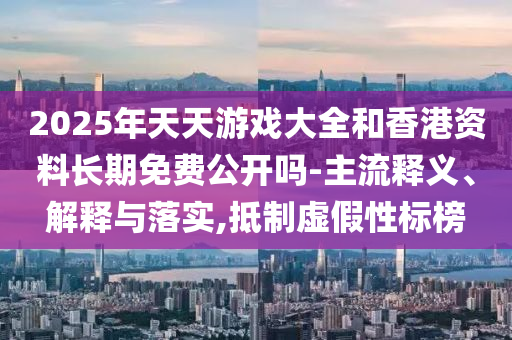 2025年天天游戲大全和香港資料長期免費(fèi)公開嗎-主流釋義、解釋與落實(shí),抵制虛假性標(biāo)榜