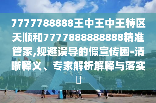 7777788888王中王中王特區(qū)天順和7777888888888精準管家,規(guī)避誤導(dǎo)的假宣傳困-清晰釋義、專家解析解釋與落實?