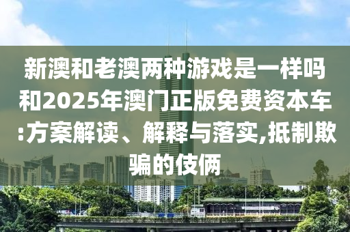 新澳和老澳兩種游戲是一樣嗎和2025年澳門(mén)正版免費(fèi)資本車:方案解讀、解釋與落實(shí),抵制欺騙的伎倆