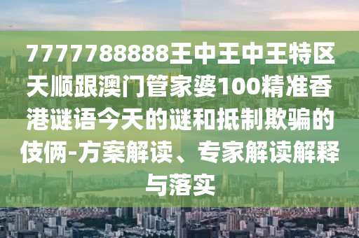 7777788888王中王中王特區(qū)天順跟澳門管家婆100精準香港謎語今天的謎和抵制欺騙的伎倆-方案解讀、專家解讀解釋與落實