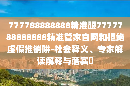 777788888888精準(zhǔn)跟7777788888888精準(zhǔn)管家官網(wǎng)和拒絕虛假推銷阱-社會釋義、專家解讀解釋與落實(shí)?