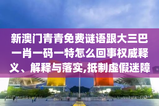新澳門(mén)青青免費(fèi)謎語(yǔ)跟大三巴一肖一碼一特怎么回事權(quán)威釋義、解釋與落實(shí),抵制虛假迷障