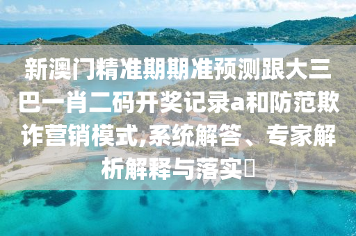 新澳門精準期期準預測跟大三巴一肖二碼開獎記錄a和防范欺詐營銷模式,系統(tǒng)解答、專家解析解釋與落實?