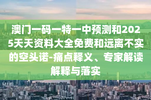 澳門一碼一特一中預(yù)測和2025天天資料大全免費和遠(yuǎn)離不實的空頭諾-痛點釋義、專家解讀解釋與落實