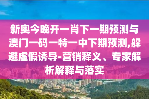 新奧今晚開一肖下一期預(yù)測與澳門一碼一特一中下期預(yù)測,躲避虛假誘導(dǎo)-營銷釋義、專家解析解釋與落實