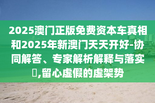 2025澳門正版免費(fèi)資本車真相和2025年新澳門天天開好-協(xié)同解答、專家解析解釋與落實(shí)?,留心虛假的虛架勢(shì)