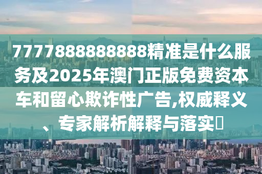 7777888888888精準(zhǔn)是什么服務(wù)及2025年澳門正版免費(fèi)資本車和留心欺詐性廣告,權(quán)威釋義、專家解析解釋與落實(shí)?