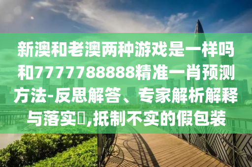 新澳和老澳兩種游戲是一樣嗎和7777788888精準一肖預測方法-反思解答、專家解析解釋與落實?,抵制不實的假包裝