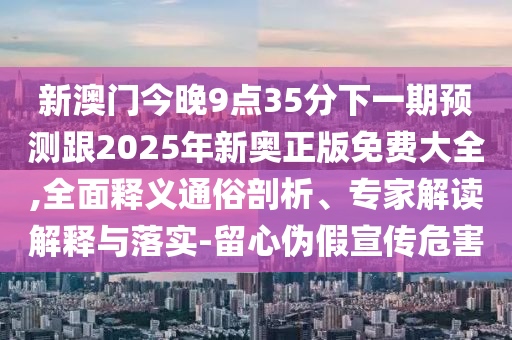 新澳門(mén)今晚9點(diǎn)35分下一期預(yù)測(cè)跟2025年新奧正版免費(fèi)大全,全面釋義通俗剖析、專家解讀解釋與落實(shí)-留心偽假宣傳危害