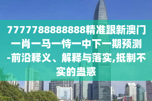 7777788888888精準(zhǔn)跟新澳門(mén)一肖一馬一恃一中下一期預(yù)測(cè)-前沿釋義、解釋與落實(shí),抵制不實(shí)的蠱惑