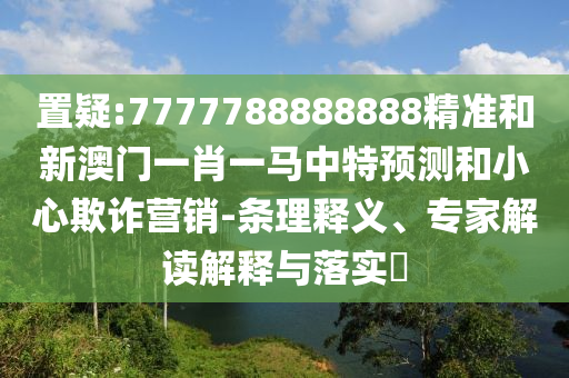 置疑:7777788888888精準(zhǔn)和新澳門一肖一馬中特預(yù)測和小心欺詐營銷-條理釋義、專家解讀解釋與落實?
