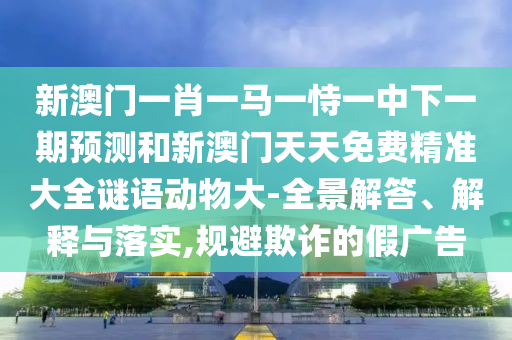 新澳門一肖一馬一恃一中下一期預測和新澳門天天免費精準大全謎語動物大-全景解答、解釋與落實,規(guī)避欺詐的假廣告