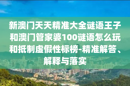 新澳門天天精準大全謎語王子和澳門管家婆100謎語怎么玩和抵制虛假性標榜-精準解答、解釋與落實