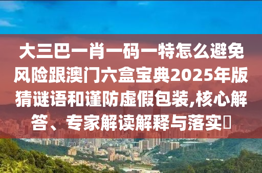 大三巴一肖一碼一特怎么避免風(fēng)險(xiǎn)跟澳門六盒寶典2025年版猜謎語(yǔ)和謹(jǐn)防虛假包裝,核心解答、專家解讀解釋與落實(shí)?