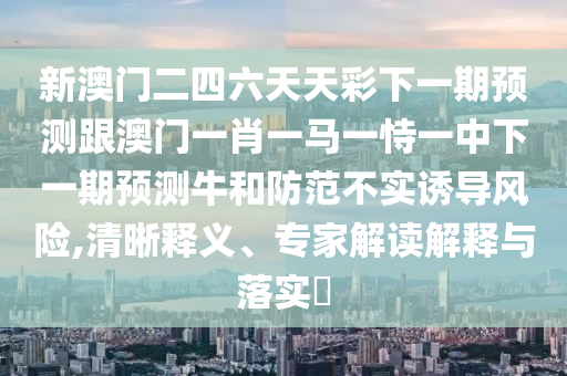 新澳門二四六天天彩下一期預(yù)測(cè)跟澳門一肖一馬一恃一中下一期預(yù)測(cè)牛和防范不實(shí)誘導(dǎo)風(fēng)險(xiǎn),清晰釋義、專家解讀解釋與落實(shí)?