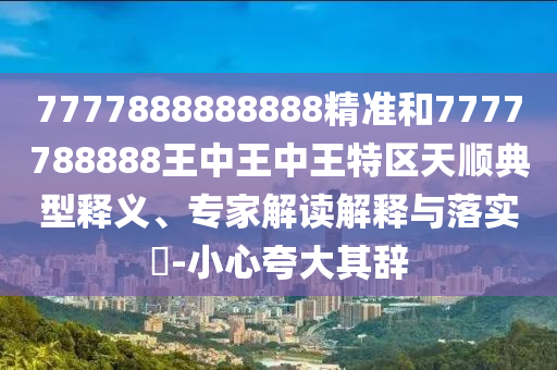 7777888888888精準和7777788888王中王中王特區(qū)天順典型釋義、專家解讀解釋與落實?-小心夸大其辭