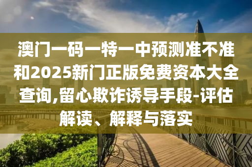 澳門(mén)一碼一特一中預(yù)測(cè)準(zhǔn)不準(zhǔn)和2025新門(mén)正版免費(fèi)資本大全查詢(xún),留心欺詐誘導(dǎo)手段-評(píng)估解讀、解釋與落實(shí)