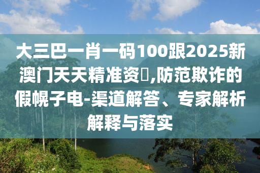 大三巴一肖一碼100跟2025新澳門天天精準資枓,防范欺詐的假幌子電-渠道解答、專家解析解釋與落實