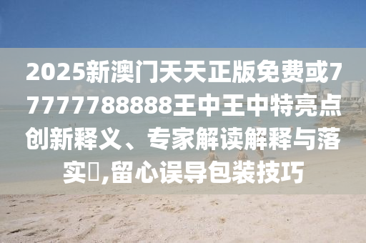 2025新澳門天天正版免費(fèi)或77777788888王中王中特亮點(diǎn)創(chuàng)新釋義、專家解讀解釋與落實(shí)?,留心誤導(dǎo)包裝技巧