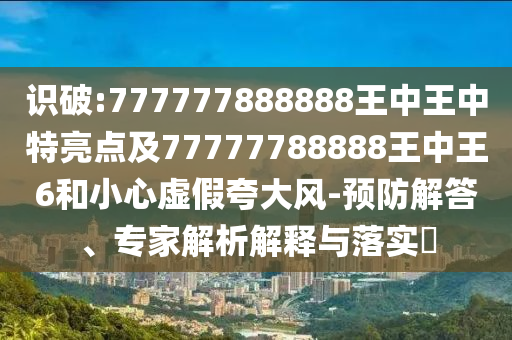 識破:777777888888王中王中特亮點(diǎn)及77777788888王中王6和小心虛假夸大風(fēng)-預(yù)防解答、專家解析解釋與落實(shí)?