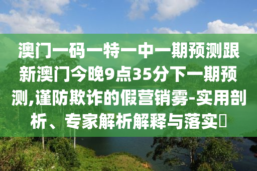 澳門一碼一特一中一期預(yù)測(cè)跟新澳門今晚9點(diǎn)35分下一期預(yù)測(cè),謹(jǐn)防欺詐的假營(yíng)銷霧-實(shí)用剖析、專家解析解釋與落實(shí)?