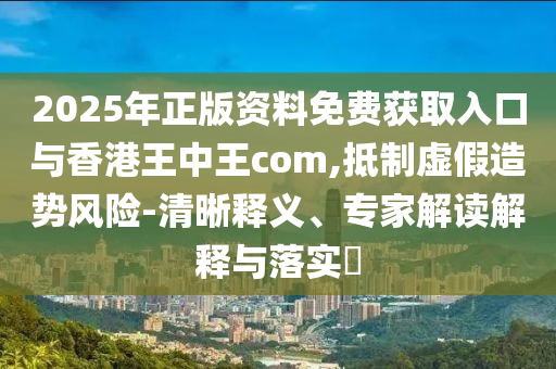 2025年正版資料免費(fèi)獲取入口與香港王中王com,抵制虛假造勢風(fēng)險(xiǎn)-清晰釋義、專家解讀解釋與落實(shí)?
