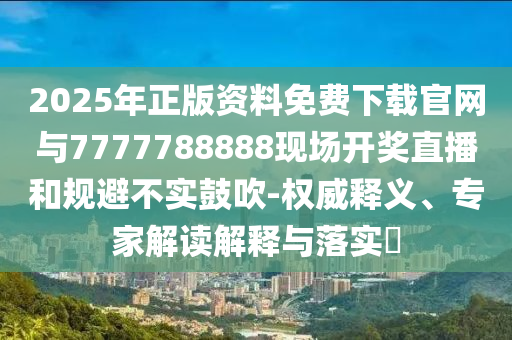 2025年正版資料免費(fèi)下載官網(wǎng)與7777788888現(xiàn)場開獎(jiǎng)直播和規(guī)避不實(shí)鼓吹-權(quán)威釋義、專家解讀解釋與落實(shí)?