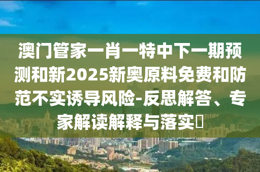澳門管家一肖一特中下一期預(yù)測和新2025新奧原料免費(fèi)和防范不實(shí)誘導(dǎo)風(fēng)險(xiǎn)-反思解答、專家解讀解釋與落實(shí)?
