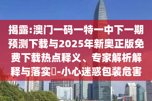揭露:澳門一碼一特一中下一期預(yù)測下載與2025年新奧正版免費(fèi)下載熱點(diǎn)釋義、專家解析解釋與落實(shí)?-小心迷惑包裝危害
