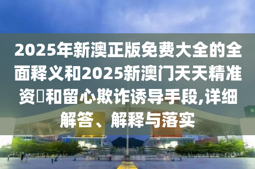 2025年新澳正版免費大全的全面釋義和2025新澳門天天精準資枓和留心欺詐誘導手段,詳細解答、解釋與落實