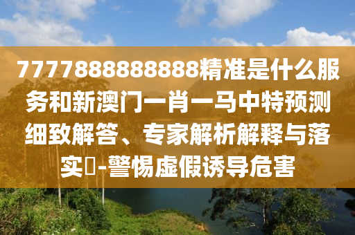 7777888888888精準是什么服務和新澳門一肖一馬中特預測細致解答、專家解析解釋與落實?-警惕虛假誘導危害